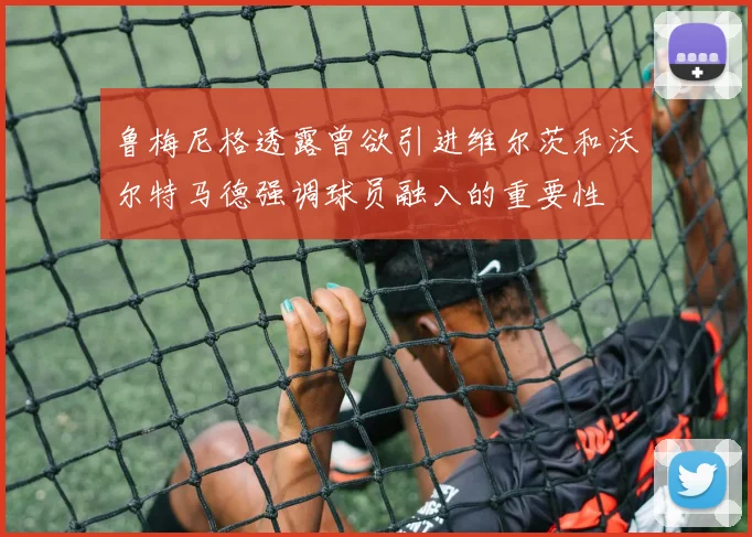 鲁梅尼格透露曾欲引进维尔茨和沃尔特马德强调球员融入的重要性