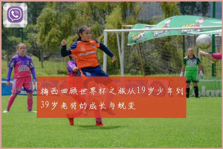 梅西回顾世界杯之旅从19岁少年到39岁老将的成长与蜕变