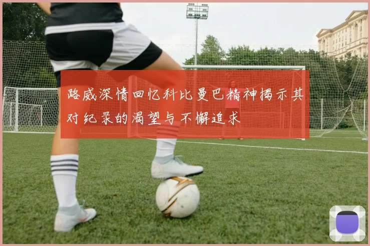 路威深情回忆科比曼巴精神揭示其对纪录的渴望与不懈追求