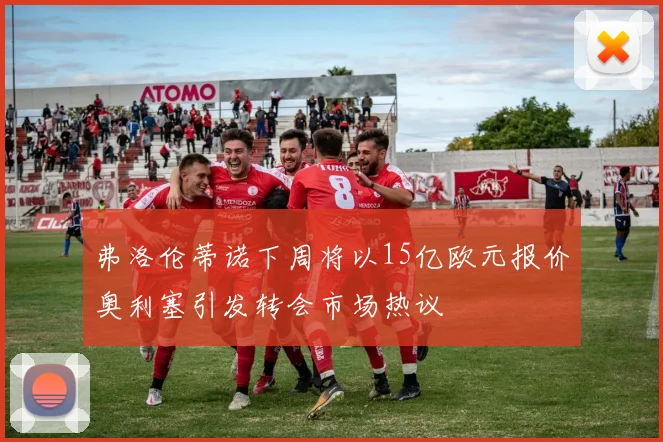 弗洛伦蒂诺下周将以15亿欧元报价奥利塞引发转会市场热议