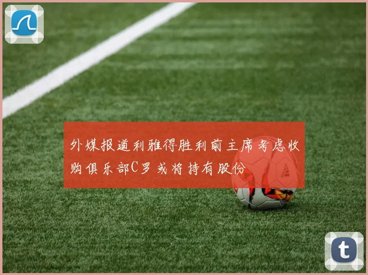 外媒报道利雅得胜利前主席考虑收购俱乐部C罗或将持有股份