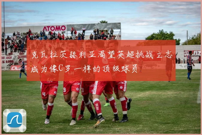 克瓦拉茨赫利亚渴望英超挑战立志成为像C罗一样的顶级球员