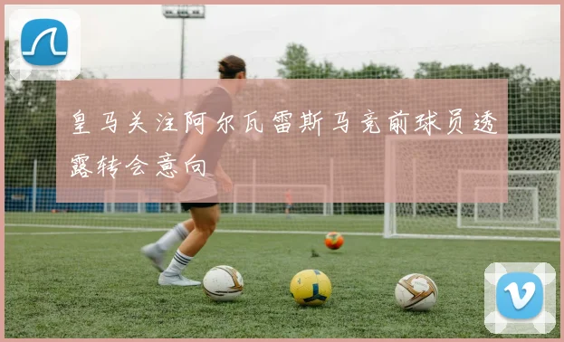 皇马关注阿尔瓦雷斯马竞前球员透露转会意向