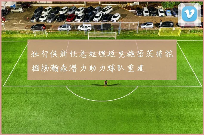 独行侠新任总经理迈克施密茨将挖掘杨瀚森潜力助力球队重建