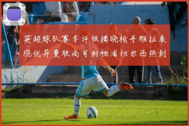 英超球队赛季评级揭晓枪手维拉表现优异曼联尚可利物浦切尔西热刺需努力