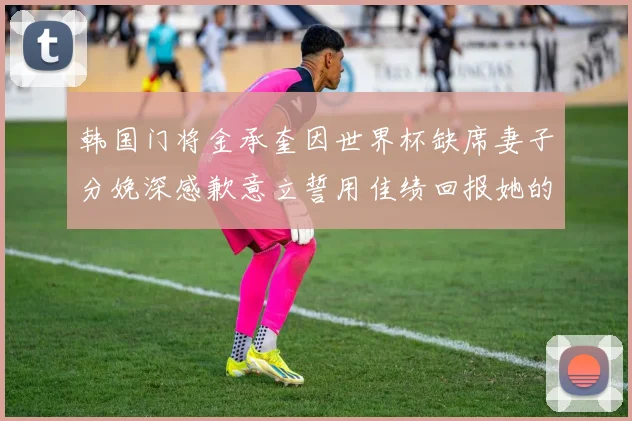 韩国门将金承奎因世界杯缺席妻子分娩深感歉意立誓用佳绩回报她的支持与爱