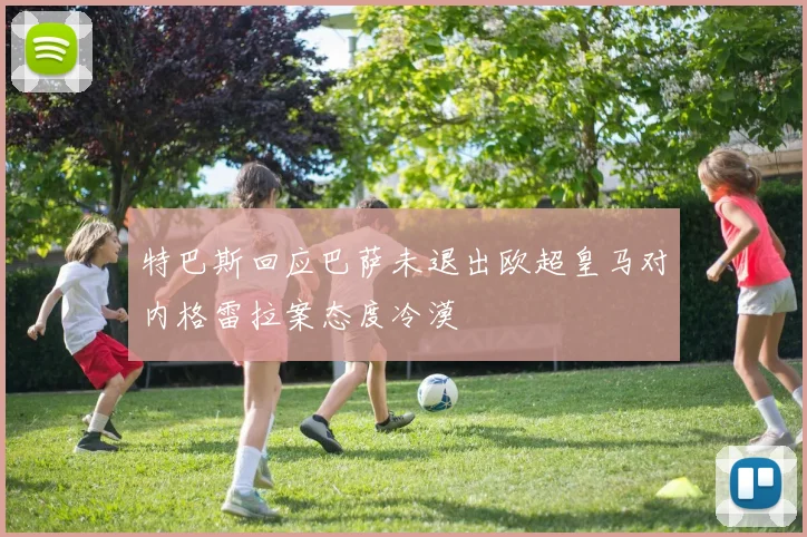 特巴斯回应巴萨未退出欧超皇马对内格雷拉案态度冷漠