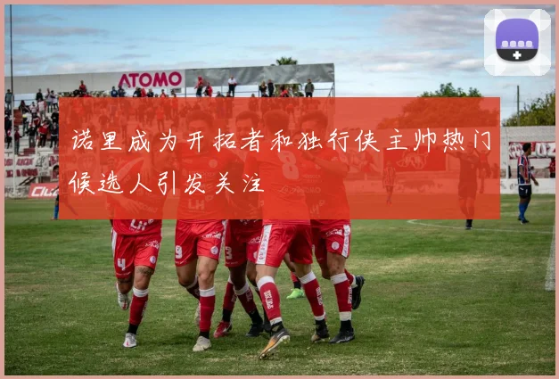 诺里成为开拓者和独行侠主帅热门候选人引发关注