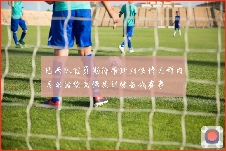 巴西队官员期待韦斯利伤情无碍内马尔持续高强度训练备战赛事