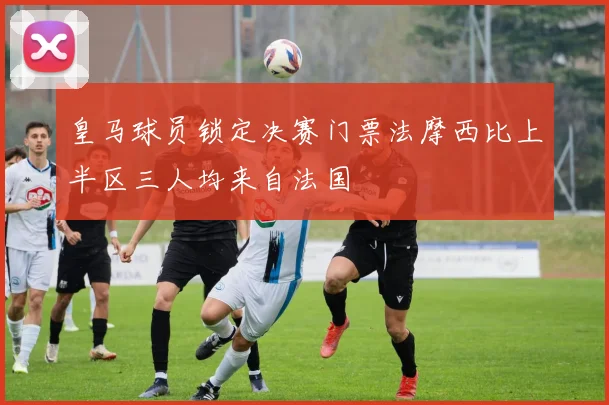 皇马球员锁定决赛门票法摩西比上半区三人均来自法国