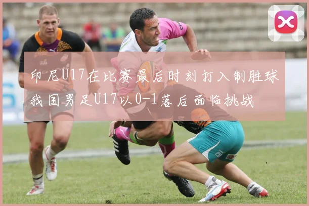 印尼U17在比赛最后时刻打入制胜球我国男足U17以0-1落后面临挑战