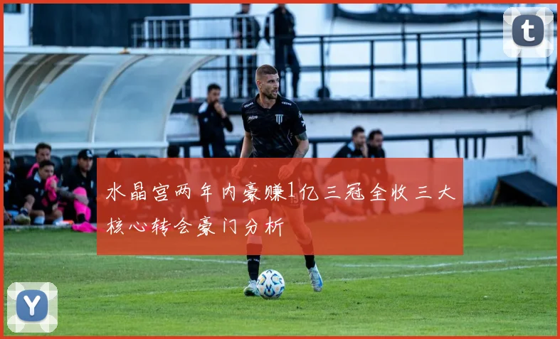 水晶宫两年内豪赚1亿三冠全收三大核心转会豪门分析