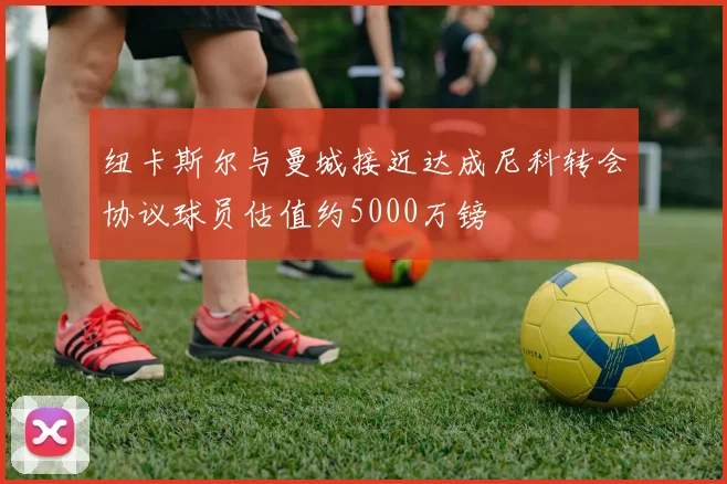 纽卡斯尔与曼城接近达成尼科转会协议球员估值约5000万镑