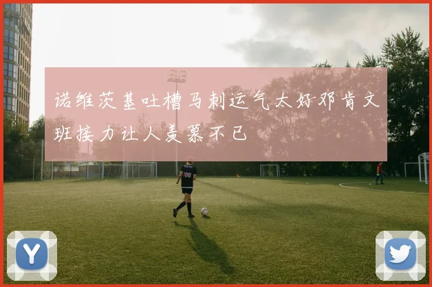 诺维茨基吐槽马刺运气太好邓肯文班接力让人羡慕不已