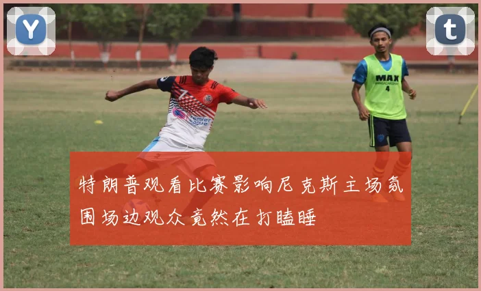 特朗普观看比赛影响尼克斯主场氛围场边观众竟然在打瞌睡