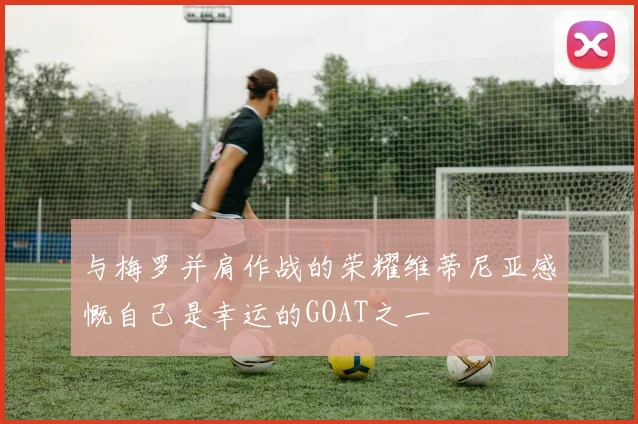 与梅罗并肩作战的荣耀维蒂尼亚感慨自己是幸运的GOAT之一