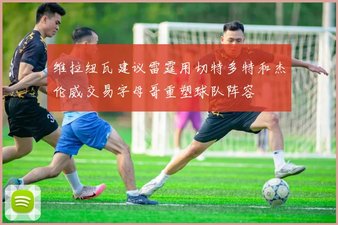 维拉纽瓦建议雷霆用切特多特和杰伦威交易字母哥重塑球队阵容
