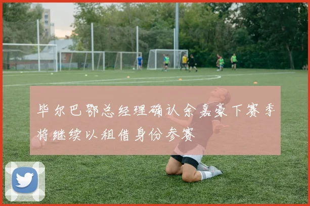 毕尔巴鄂总经理确认余嘉豪下赛季将继续以租借身份参赛