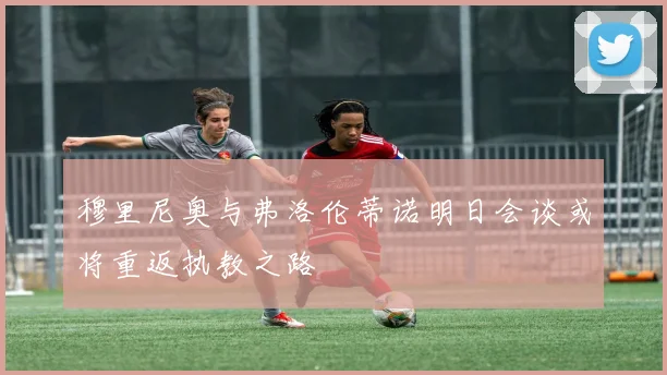 穆里尼奥与弗洛伦蒂诺明日会谈或将重返执教之路