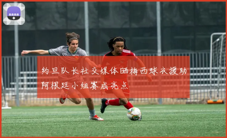 约旦队长社交媒体晒梅西球衣援助阿根廷小组赛成亮点