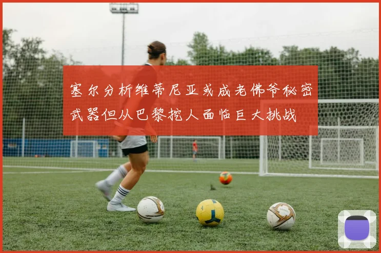 塞尔分析维蒂尼亚或成老佛爷秘密武器但从巴黎挖人面临巨大挑战